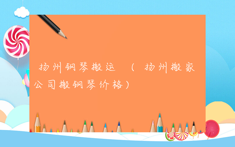 扬州钢琴搬运 (扬州搬家公司搬钢琴价格)